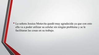 • La señora Jessica Motavita quedó muy agradecida ya que con esto
ella va a poder utilizar su celular sin ningún problema y se le
facilitaran las cosas en su trabajo.
 