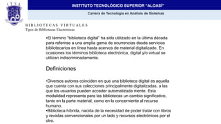 INSTITUTO TECNOLÓGICO SUPERIOR “ALOASÍ”
Carrera de Tecnología en Análisis de Sistemas
Tema:
Biblioteca Virtual
B I B L I O T E C A S V I R T U A L E S
Tipos de Bibliotecas Electrónicas
•El término "biblioteca digital" ha sido utilizado en la última década
para referirse a una amplia gama de ocurrencias desde servicios
bibliotecarios en línea hasta acervos de material digitalizado. En
ocasiones los términos biblioteca electrónica, digital y/o virtual se
utilizan indiscriminadamente.
Definiciones
•Diversos autores coinciden en que una biblioteca digital es aquella
que cuenta con sus colecciones principalmente digitalizadas, a las
que los usuarios pueden acceder automatizada mente. Esta
modalidad representa para las bibliotecas un cambio significativo,
tanto en la parte material, como en lo concerniente al recurso
humano.
•Biblioteca híbrida, nacida de la necesidad de poder tratar con libros
y revistas convencionales por un lado y recursos electrónicos por el
otro.
 