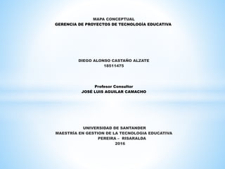 MAPA CONCEPTUAL
GERENCIA DE PROYECTOS DE TECNOLOGÍA EDUCATIVA
DIEGO ALONSO CASTAÑO ALZATE
18511475
Profesor Consultor
JOSÉ LUIS AGUILAR CAMACHO
UNIVERSIDAD DE SANTANDER
MAESTRÍA EN GESTION DE LA TECNOLOGIA EDUCATIVA
PEREIRA – RISARALDA
2016
 
