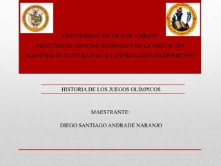 UNIVERSIDAD TÉCNICA DE AMBATO
  FACULTAD DE CIENCIAS HUMANAS Y DE LA EDUCACIÓN
MAESTRÍA EN CULTURA FÍSICA Y ENTRENAMIENTO DEPORTIVO




          HISTORIA DE LOS JUEGOS OLÍMPICOS



                    MAESTRANTE:

          DIEGO SANTIAGO ANDRADE NARANJO
 