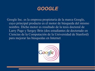 GOOGLE Google Inc. es la empresa propietaria de la marca Google, cuyo principal producto es el motor de búsqueda del mismo nombre. Dicho motor es resultado de la tesis doctoral de Larry Page y Sergey Brin (dos estudiantes de doctorado en Ciencias de la Computación de la Universidad de Stanford) para mejorar las búsquedas en Internet 