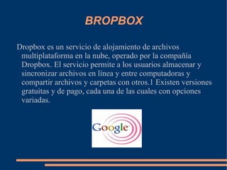 BROPBOX Dropbox es un servicio de alojamiento de archivos multiplataforma en la nube, operado por la compañía Dropbox. El servicio permite a los usuarios almacenar y sincronizar archivos en línea y entre computadoras y compartir archivos y carpetas con otros.1 Existen versiones gratuitas y de pago, cada una de las cuales con opciones variadas. 