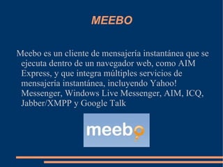 MEEBO Meebo es un cliente de mensajería instantánea que se ejecuta dentro de un navegador web, como AIM Express, y que integra múltiples servicios de mensajería instantánea, incluyendo Yahoo! Messenger, Windows Live Messenger, AIM, ICQ, Jabber/XMPP y Google Talk 