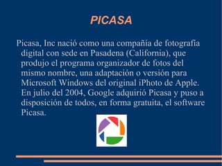 PICASA Picasa, Inc nació como una compañía de fotografía digital con sede en Pasadena (California), que produjo el programa organizador de fotos del mismo nombre, una adaptación o versión para Microsoft Windows del original iPhoto de Apple. En julio del 2004, Google adquirió Picasa y puso a disposición de todos, en forma gratuita, el software Picasa. 