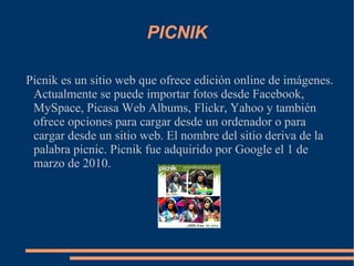 PICNIK Picnik es un sitio web que ofrece edición online de imágenes. Actualmente se puede importar fotos desde Facebook, MySpace, Picasa Web Albums, Flickr, Yahoo y también ofrece opciones para cargar desde un ordenador o para cargar desde un sitio web. El nombre del sitio deriva de la palabra picnic. Picnik fue adquirido por Google el 1 de marzo de 2010. 