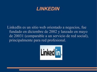 LINKEDIN  LinkedIn es un sitio web orientado a negocios, fue fundado en diciembre de 2002 y lanzado en mayo de 20031 (comparable a un servicio de red social), principalmente para red profesional. 