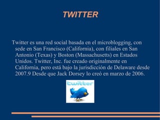TWITTER Twitter es una red social basada en el microblogging, con sede en San Francisco (California), con filiales en San Antonio (Texas) y Boston (Massachusetts) en Estados Unidos. Twitter, Inc. fue creado originalmente en California, pero está bajo la jurisdicción de Delaware desde 2007.9 Desde que Jack Dorsey lo creó en marzo de 2006. 