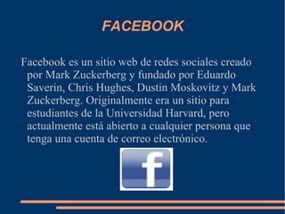 FACEBOOK Facebook es un sitio web de redes sociales creado por Mark Zuckerberg y fundado por Eduardo Saverin, Chris Hughes, Dustin Moskovitz y Mark Zuckerberg. Originalmente era un sitio para estudiantes de la Universidad Harvard, pero actualmente está abierto a cualquier persona que tenga una cuenta de correo electrónico. 