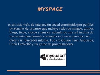 MYSPACE es un sitio web, de interacción social constituido por perfiles personales de usuarios que incluye redes de amigos, grupos, blogs, fotos, vídeos y música, además de una red interna de mensajería que permite comunicarse a unos usuarios con otros y un buscador interno. Fue creado por Tom Anderson, Chris DeWolfe y un grupo de programadores 