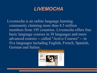LIVEMOCHA Livemocha is an online language learning community claiming more than 8.5 million members from 195 countries. Livemocha offers free basic language courses in 38 languages and more advanced courses -- called "Active Courses" -- in five languages including English, French, Spanish, German and Italian. 