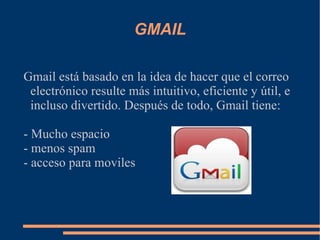 GMAIL Gmail está basado en la idea de hacer que el correo electrónico resulte más intuitivo, eficiente y útil, e incluso divertido. Después de todo, Gmail tiene: - Mucho espacio - menos spam  - acceso para moviles 