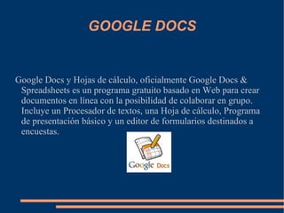 GOOGLE DOCS Google Docs y Hojas de cálculo, oficialmente Google Docs & Spreadsheets es un programa gratuito basado en Web para crear documentos en línea con la posibilidad de colaborar en grupo. Incluye un Procesador de textos, una Hoja de cálculo, Programa de presentación básico y un editor de formularios destinados a encuestas. 