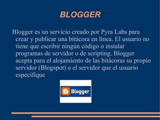 BLOGGER Blogger es un servicio creado por Pyra Labs para crear y publicar una bitácora en línea. El usuario no tiene que escribir ningún código o instalar programas de servidor o de scripting. Blogger acepta para el alojamiento de las bitácoras su propio servidor (Blogspot) o el servidor que el usuario especifique 
