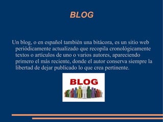 BLOG Un blog, o en español también una bitácora, es un sitio web periódicamente actualizado que recopila cronológicamente textos o artículos de uno o varios autores, apareciendo primero el más reciente, donde el autor conserva siempre la libertad de dejar publicado lo que crea pertinente. 