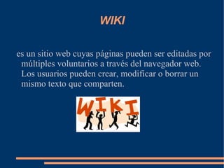 WIKI es un sitio web cuyas páginas pueden ser editadas por múltiples voluntarios a través del navegador web. Los usuarios pueden crear, modificar o borrar un mismo texto que comparten. 