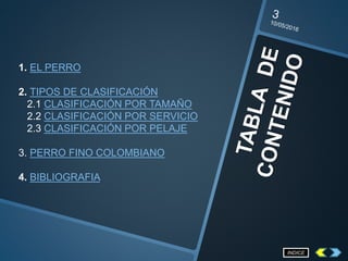 1. EL PERRO
2. TIPOS DE CLASIFICACIÓN
2.1 CLASIFICACIÓN POR TAMAÑO
2.2 CLASIFICACIÓN POR SERVICIO
2.3 CLASIFICACIÓN POR PELAJE
3. PERRO FINO COLOMBIANO
4. BIBLIOGRAFIA
INDICE
 