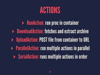 ACTIONS
▸ RunAction: run proc in container
▸ DownloadAction: fetches and extract archive
▸ UploadAction: POST file from container to URL
▸ ParallelAction: run multiple actions in parallel
▸ SerialAction: runs multiple actions in order
19
 