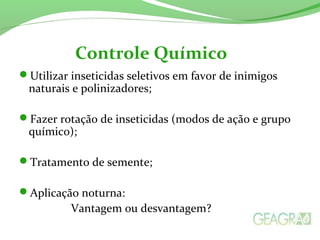 Utilizar inseticidas seletivos em favor de inimigos
naturais e polinizadores;
Fazer rotação de inseticidas (modos de ação e grupo
químico);
Tratamento de semente;
Aplicação noturna:
Vantagem ou desvantagem?
Controle Químico
 
