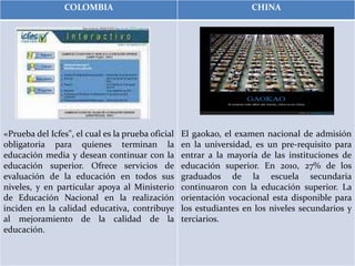 COLOMBIA CHINA
«Prueba del Icfes", el cual es la prueba oficial
obligatoria para quienes terminan la
educación media y desean continuar con la
educación superior. Ofrece servicios de
evaluación de la educación en todos sus
niveles, y en particular apoya al Ministerio
de Educación Nacional en la realización
inciden en la calidad educativa, contribuye
al mejoramiento de la calidad de la
educación.
El gaokao, el examen nacional de admisión
en la universidad, es un pre-requisito para
entrar a la mayoría de las instituciones de
educación superior. En 2010, 27% de los
graduados de la escuela secundaria
continuaron con la educación superior. La
orientación vocacional esta disponible para
los estudiantes en los niveles secundarios y
terciarios.
 