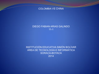 COLOMBIA VS CHINA
DIEGO FABIAN ARIAS GALINDO
11-1
INSTITUCIÓN EDUCATIVA SIMÓN BOLÍVAR
ÁREA DE TECNOLOGÍA E INFORMÁTICA
SORACÁ-BOYACÁ
2014
 