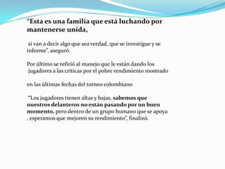 “Esta es una familia que está luchando por
mantenerse unida,
si van a decir algo que sea verdad, que se investigue y se
informe”, aseguró.
Por último se refirió al manejo que le están dando los
jugadores a las críticas por el pobre rendimiento mostrado

en las últimas fechas del torneo colombiano
“Los jugadores tienen altas y bajas, sabemos que
nuestros delanteros no están pasando por un buen
momento, pero dentro de un grupo humano que se apoya
, esperamos que mejoren su rendimiento”, finalizó.

 
