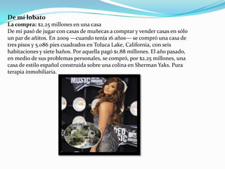De mí lobato
La compra: $2.25 millones en una casa
De mí pasó de jugar con casas de muñecas a comprar y vender casas en sólo
un par de añitos. En 2009 —cuando tenía 16 años— se compró una casa de
tres pisos y 5.086 pies cuadrados en Toluca Lake, California, con seis
habitaciones y siete baños. Por aquella pagó $1.88 millones. El año pasado,
en medio de sus problemas personales, se compró, por $2.25 millones, una
casa de estilo español construida sobre una colina en Sherman Yaks. Pura
terapia inmobiliaria.

 