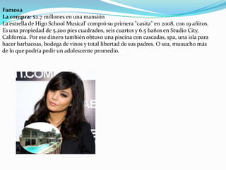 Famosa
La compra: $2.7 millones en una mansión
La estrella de Higo School Musical' compró su primera "casita" en 2008, con 19 añitos.
Es una propiedad de 5.200 pies cuadrados, seis cuartos y 6.5 baños en Studio City,
California. Por ese dinero también obtuvo una piscina con cascadas, spa, una isla para
hacer barbacoas, bodega de vinos y total libertad de sus padres. O sea, muuucho más
de lo que podría pedir un adolescente promedio.

 