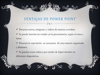 VENTAJAS DE POWER POINT
 Presenta textos, imágenes y videos de manera coordina
 Se puede insertar un sonido en la presentación, según el tema a
tratar.
 Presenta la exposición en secuencia de una manera organizada
y dinámica.
 Se pueden crear enlaces por medio de hipervínculos en
diferentes diapositivas.
 