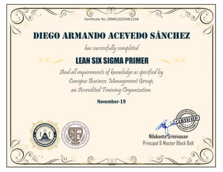 DIEGO ARMANDO ACEVEDO SÁNCHEZ
has successfully completed
LEAN SIX SIGMA PRIMER
And all requirements of knowledge as specified by
Canopus Business Management Group,
an Accredited Training Organization.
November-19
Certificate No. CBMG1620NB1258
Nilakanta Srinivasan
Principal & Master Black Belt
 