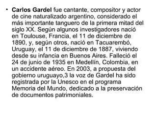 Carlos Gardel  fue cantante, compositor y actor de cine naturalizado argentino, considerado el más importante tanguero de la primera mitad del siglo XX. Según algunos investigadores nació en Toulouse, Francia, el 11 de diciembre de 1890, y, según otros, nació en Tacuarembó, Uruguay, el 11 de diciembre de 1887, viviendo desde su infancia en Buenos Aires. Falleció el 24 de junio de 1935 en Medellín, Colombia, en   un accidente aéreo. En 2003, a propuesta del gobierno uruguayo,3 la voz de Gardel ha sido registrada por la Unesco en el programa Memoria del Mundo, dedicado a la preservación de documentos patrimoniales. 
