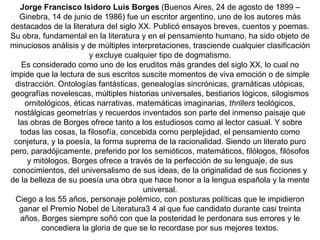 Jorge Francisco Isidoro Luis Borges  (Buenos Aires, 24 de agosto de 1899 – Ginebra, 14 de junio de 1986) fue un escritor argentino, uno de los autores más destacados de la literatura del siglo XX. Publicó ensayos breves, cuentos y poemas. Su obra, fundamental en la literatura y en el pensamiento humano, ha sido objeto de minuciosos análisis y de múltiples interpretaciones, trasciende cualquier clasificación y excluye cualquier tipo de dogmatismo. Es considerado como uno de los eruditos más grandes del siglo XX, lo cual no impide que la lectura de sus escritos suscite momentos de viva emoción o de simple distracción. Ontologías fantásticas, genealogías sincrónicas, gramáticas utópicas, geografías novelescas, múltiples historias universales, bestiarios lógicos, silogismos ornitológicos, éticas narrativas, matemáticas imaginarias,  thrillers  teológicos, nostálgicas geometrías y recuerdos inventados son parte del inmenso paisaje que las obras de Borges ofrece tanto a los estudiosos como al lector casual. Y sobre todas las cosas, la filosofía, concebida como perplejidad, el pensamiento como conjetura, y la poesía, la forma suprema de la racionalidad. Siendo un literato puro pero, paradójicamente, preferido por los semióticos, matemáticos, filólogos, filósofos y mitólogos, Borges ofrece a través de la perfección de su lenguaje, de sus conocimientos, del universalismo de sus ideas, de la originalidad de sus ficciones y de la belleza de su poesía una obra que hace honor a la lengua española y la mente universal. Ciego a los 55 años, personaje polémico, con posturas políticas que le impidieron ganar el Premio Nobel de Literatura3 4 al que fue candidato durante casi treinta años, Borges siempre soñó con que la posteridad le perdonara sus errores y le concediera la gloria de que se lo recordase por sus mejores textos. 