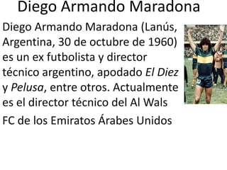 Diego Armando Maradona Diego Armando Maradona (Lanús, Argentina, 30 de octubre de 1960) es un ex futbolista y director técnico argentino, apodado El Diez y Pelusa, entre otros. Actualmente es el director técnico del Al Wals  FC de los Emiratos Árabes Unidos 