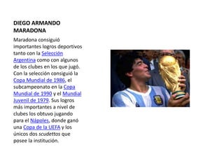 DIEGO ARMANDO
MARADONA
Maradona consiguió
importantes logros deportivos
tanto con la Selección
Argentina como con algunos
de los clubes en los que jugó.
Con la selección consiguió la
Copa Mundial de 1986, el
subcampeonato en la Copa
Mundial de 1990 y el Mundial
Juvenil de 1979. Sus logros
más importantes a nivel de
clubes los obtuvo jugando
para el Nápoles, donde ganó
una Copa de la UEFA y los
únicos dos scudettos que
posee la institución.
 