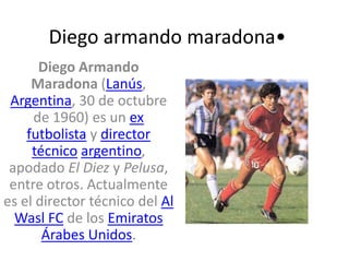 Diego armando maradona• Diego Armando Maradona (Lanús, Argentina, 30 de octubre de 1960) es un ex futbolista y director técnicoargentino, apodado El Diez y Pelusa, entre otros. Actualmente es el director técnico del Al Wasl FC de los Emiratos Árabes Unidos. 