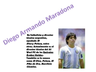 Diego Armando Maradona  Ex futbolista y director técnico argentino, apodado El Diez y Pelusa, entre otros. Actualmente es el director técnico del Al Wasl FC de los Emiratos Árabes Unidos. Tambièn se lo conoce como El Diez, Pelusa, El Pibe de Oro, Barrilete Cósmico. 