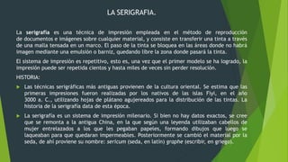 LA SERIGRAFIA.
La serigrafía es una técnica de impresión empleada en el método de reproducción
de documentos e imágenes sobre cualquier material, y consiste en transferir una tinta a través
de una malla tensada en un marco. El paso de la tinta se bloquea en las áreas donde no habrá
imagen mediante una emulsión o barniz, quedando libre la zona donde pasará la tinta.
El sistema de impresión es repetitivo, esto es, una vez que el primer modelo se ha logrado, la
impresión puede ser repetida cientos y hasta miles de veces sin perder resolución.
HISTORIA:
 Las técnicas serigráficas más antiguas provienen de la cultura oriental. Se estima que las
primeras impresiones fueron realizadas por los nativos de las islas Fiyi, en el año
3000 a. C., utilizando hojas de plátano agujereados para la distribución de las tintas. La
historia de la serigrafía data de esta época.
 La serigrafía es un sistema de impresión milenario. Si bien no hay datos exactos, se cree
que se remonta a la antigua China, en la que según una leyenda utilizaban cabellos de
mujer entrelazados a los que les pegaban papeles, formando dibujos que luego se
laqueaban para que quedaran impermeables. Posteriormente se cambió el material por la
seda, de ahí proviene su nombre: sericum (seda, en latín) graphe (escribir, en griego).
 
