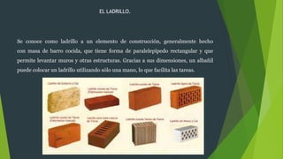 EL LADRILLO.
Se conoce como ladrillo a un elemento de construcción, generalmente hecho
con masa de barro cocida, que tiene forma de paralelepípedo rectangular y que
permite levantar muros y otras estructuras. Gracias a sus dimensiones, un albañil
puede colocar un ladrillo utilizando sólo una mano, lo que facilita las tareas.
 