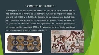 NACIMIENTO DEL LADRILLO.
La mampostería, el adobe y el cob noreuropeo, son los recursos arquitectónicos
más primitivos en la historia de la albañilería humana. El empleo del adobe se
data entre el 10.000 y el 8.000 a.C. Asimismo se ha calculado que los ladrillos,
como elemento para la construcción, tienen una antigüedad de unos 11.000 años.
Los primeros en utilizarlos fueron los agricultores del neolítico precerámico
del Levante mediterráneo hacia 9500 a. C., ya que en las áreas donde levantaron
sus ciudades apenas existía la madera y la piedra
 