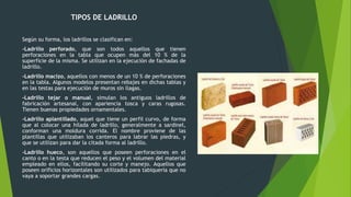 TIPOS DE LADRILLO
Según su forma, los ladrillos se clasifican en:
-Ladrillo perforado, que son todos aquellos que tienen
perforaciones en la tabla que ocupen más del 10 % de la
superficie de la misma. Se utilizan en la ejecución de fachadas de
ladrillo.
-Ladrillo macizo, aquellos con menos de un 10 % de perforaciones
en la tabla. Algunos modelos presentan rebajes en dichas tablas y
en las testas para ejecución de muros sin llagas.
-Ladrillo tejar o manual, simulan los antiguos ladrillos de
fabricación artesanal, con apariencia tosca y caras rugosas.
Tienen buenas propiedades ornamentales.
-Ladrillo aplantillado, aquel que tiene un perfil curvo, de forma
que al colocar una hilada de ladrillo, generalmente a sardinel,
conforman una moldura corrida. El nombre proviene de las
plantillas que utilizaban los canteros para labrar las piedras, y
que se utilizan para dar la citada forma al ladrillo.
-Ladrillo hueco, son aquellos que poseen perforaciones en el
canto o en la testa que reducen el peso y el volumen del material
empleado en ellos, facilitando su corte y manejo. Aquellos que
poseen orificios horizontales son utilizados para tabiquería que no
vaya a soportar grandes cargas.
 