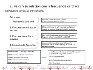 su valor y su relación con la frecuencia cardiaca
La frecuencia cardíaca de entrenamiento.
Estos son:
1. Frecuencia cardíaca.
2. Frecuencia cardíaca en
reposo.
3. Frecuencia cardíaca
máxima.
4. Ecuación de Karvonen.
Representa el trabajo del corazón , y se mide
en base al número de latidos por minutos
El conocimiento de la frecuencia cardíaca en
reposo se obtiene solamente con la práctica.
Es el máximo trabajo que puede realizar el corazón.
Se puede calcular restándole la edad a 220.
Es una ecuación matemática que se utiliza para la
dosificación de la intensidad de trabajo de acuerdo a la
frecuencia cardíaca.
F.C.Ent = (F.C.Max - F.C.Rep) x (%R.F.C) + F.C.Rep
F.C.Ent: Frecuencia cardíaca de entrenamiento.
F.C.Max: Frecuencia cardíaca máxima.
F.C.Rep: Frecuencia cardíaca en reposo.
R.F.C: Reserva funcional del corazón.
La dosificación de la reserva funcional del corazón
se establece de la siguiente manera:
70% = Trabajo Aeróbico
80% = Trabajo Aeróbico-Anaeróbico
90% = Anaeróbico
 