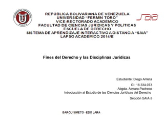 Estudiante: Diego Arrieta
CI: 18.334.073
Abgda. Aimara Pacheco
Introducción al Estudio de las Ciencias Jurídicas del Derecho
Sección SAIA B
Fines del Derecho y las Disciplinas Jurídicas
 