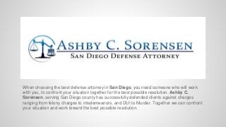 When choosing the best defense attorney in San Diego, you need someone who will work
with you, to confront your situation together for the best possible resolution. Ashby C.
Sorensen, serving San Diego county has successfully defended clients against charges
ranging from felony charges to misdemeanors, and DUI to Murder. Together we can confront
your situation and work toward the best possible resolution.
 