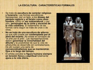 LA ESCULTURA:  CARACTERÍSTICAS FORMALES Se trata de  escultura de carácter religioso y funerario . Las formas escultóricas representan, por un lado, a los  dioses del panteón egipcio y al faraón como dios-hombre , como un  ser sobrenatural , y por otro,  personajes de la corte y escenas de la vida cotidiana . El tratamiento de las formas varía según se trate de unas o de otras.  No se trata de una escultura de adorno , ya que sólo puede ser  contemplada por el alma del muerto .  No existe el concepto de &quot;el arte por el arte&quot;. Las representaciones deben  garantizar la inmortalidad del difunto  y la posibilidad de que la vida de ultratumba se desarrolle sin contratiempos. De ahí surgen una serie de  convencionalismos que se mantendrán fijos a lo largo del tiempo. El artista concibe la  figura humana siempre en tensión física y espiritual  totalmente  ajena a la vida diaria. 