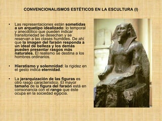 Las representaciones están  sometidas a un arquetipo idealizado : lo temporal y anecdótico que pueden indicar transitoriedad se desechan y se reservan a las clases humildes. De ahí que  la imagen del faraón responda a un ideal de belleza y los demás pueden presentar rasgos más naturales.  El realismo se destina a los hombres ordinarios.  Hieratismo y solemnidad : la rigidez en el gesto indica  eternidad .  La  jerarquización de las figuras  es otro rasgo característico. El mayor  tamaño  de la  figura del faraón  está en consonancia con el  rango  que éste ocupa en la sociedad egipcia. CONVENCIONALISMOS ESTÉTICOS EN LA ESCULTURA (I) 