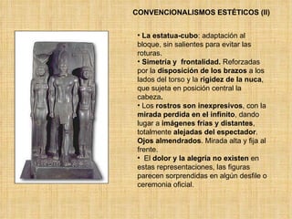 CONVENCIONALISMOS ESTÉTICOS (II) La estatua-cubo : adaptación al bloque, sin salientes para evitar las roturas.  Simetría   y  frontalidad.  Reforzadas por la  disposición de los brazos  a los lados del torso y la  rigidez   de la nuca , que sujeta en posición central la cabeza .  Los  rostros son inexpresivos , con la  mirada perdida en el infinito , dando lugar a  imágenes frías y distantes , totalmente  alejadas del espectador .  Ojos almendrados . Mirada alta y fija al frente. El  dolor y la alegría no existen  en estas representaciones, las figuras parecen sorprendidas en algún desfile o ceremonia oficial. 