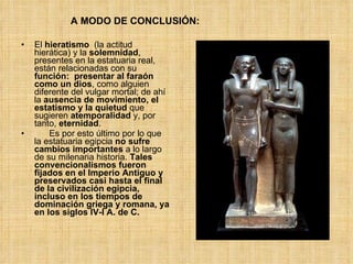 El  hieratismo   (la actitud hierática) y la  solemnidad , presentes en la estatuaria real, están relacionadas con su  función:   presentar al faraón como un dios , como alguien diferente del vulgar mortal; de ahí la  ausencia de movimiento, el estatismo y la quietud  que sugieren  atemporalidad  y, por tanto,  eternidad . Es por esto último por lo que la estatuaria egipcia  no sufre cambios importantes  a lo largo de su milenaria historia.  Tales convencionalismos fueron fijados en el Imperio Antiguo y preservados casi hasta el final de la civilización egipcia, incluso en los tiempos de dominación griega y romana, ya en los siglos IV-I A. de C.   A MODO DE CONCLUSIÓN: 