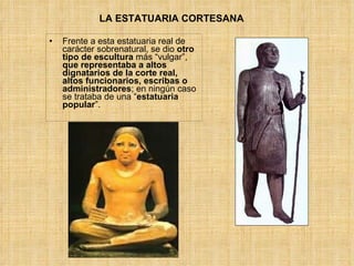 LA ESTATUARIA CORTESANA  Frente a esta estatuaria real de carácter sobrenatural, se dio  otro tipo de escultura  más “vulgar”,  que representaba a altos dignatarios de la corte real, altos funcionarios, escribas o administradores ; en ningún caso se trataba de una “ estatuaria popular ”. 