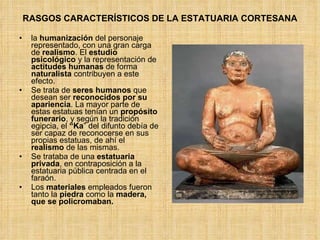 RASGOS CARACTERÍSTICOS DE LA ESTATUARIA CORTESANA la  humanización  del personaje representado, con una gran carga de  realismo . El  estudio   psicológico  y la representación de  actitudes humanas  de forma  naturalista  contribuyen a este efecto. Se trata de  seres humanos  que desean ser  reconocidos por su apariencia . La mayor parte de estas estatuas tenían un  propósito   funerario , y según la tradición egipcia, el  “Ka ” del difunto debía de ser capaz de reconocerse en sus propias estatuas, de ahí el  realismo  de las mismas. Se trataba de una  estatuaria privada , en contraposición a la estatuaria pública centrada en el faraón. Los  materiales  empleados fueron tanto la  piedra  como la  madera, que se policromaban. 