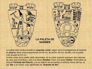LA PALETA DE NARMER La paleta está confeccionada en  esquisto verde , según otros investigadores el material es  pizarra , tiene unas proporciones de 45 cm. de ancho, 64 cm. de alto y en su parte más gruesa de 6.5 cm. Ambas caras de la paleta están decoradas, en su parte superior aparecen dos cabezas de vaca que simbolizan, bien a la diosa  Hatubat  o bien a la diosa  Hathor . Entre ellas se sitúa la  Fachada del Palacio , y en su interior se encuentra el nombre  Horus  del rey, el pez  Nar  y un cincel, cuyo significado es “ Querido de Nar ”. 