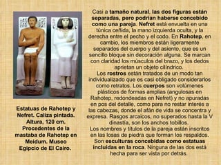 Casi a  tamaño natural ,  las dos figuras están separadas, pero podrían haberse concebido como una pareja .  Nefret  está envuelta en una túnica ceñida, la mano izquierda oculta, y la derecha entre el pecho y el codo. En  Rahotep , en cambio, los miembros están ligeramente separados del cuerpo y del asiento, que es un sencillo bloque sin decoración alguna. Se marcan con claridad los músculos del brazo, y los dedos aprietan un objeto cilíndrico.  Los  rostros  están tratados de un modo tan individualizado que es casi obligado considerarlos como retratos. Los  cuerpos  son volúmenes plásticos de formas amplias (angulosas en Rahotep, redondeadas en Nefret) y no apuradas en pos del detalle, como para no restar interés a las cabezas, donde el afán de vida se concentra y expresa. Rasgos arcaicos, no superados hasta la V dinastía, son los anchos tobillos.  Los nombres y títulos de la pareja están inscritos en las losas de piedra que forman los respaldos. Son  esculturas concebidas como estatuas incluidas en la roca . Ninguna de las dos está hecha para ser vista por detrás.  Estatuas de Rahotep y Nefret. Caliza pintada. Altura, 120 cm. Procedentes de la mastaba de Rahotep en Meidum. Museo Egipcio de El Cairo.  